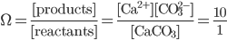  \Omega = \frac{[\text{products}]}{[\text{reactants}]} = \frac{\text{[Ca}^{2+}][\text{CO}_{3}^{2-}] }{[\text{CaCO}_3]} = \frac{10}{1} 