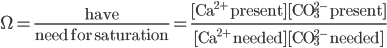 \Omega = \frac{\text{have}}{\text{need for saturation}} = \frac{\text{[Ca}^{2+}\text{ present}][\text{CO}_{3}^{2-} \text{ present}]}{\text{[Ca}^{2+}\text{ needed}][\text{CO}_{3}^{2-} \text{ needed}]} 